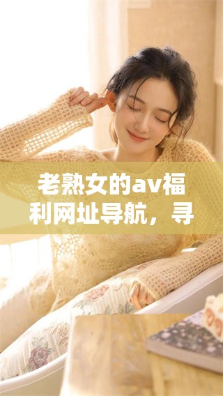 老熟女的**福利网址导航，寻找乐趣的最佳去处就在这里