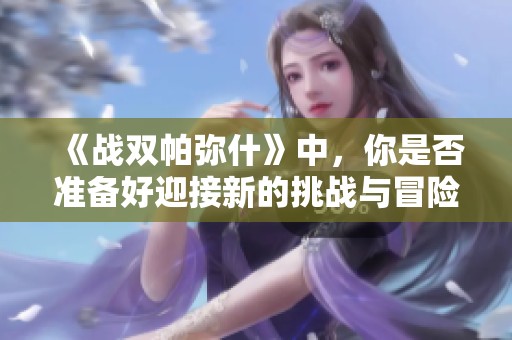 《战双帕弥什》中，你是否准备好迎接新的挑战与冒险了呢？