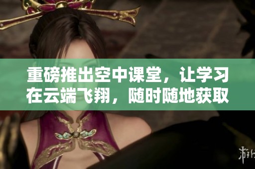 重磅推出空中课堂，让学习在云端飞翔，随时随地获取知识