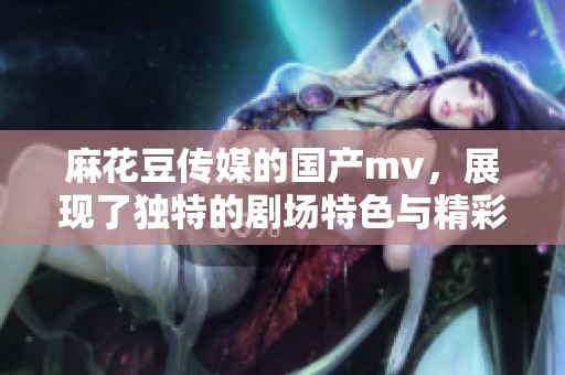 麻花豆传媒的国产mv，展现了独特的剧场特色与精彩表现