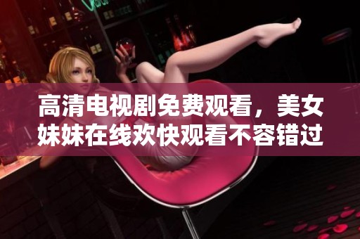 高清电视剧免费观看，美女妹妹在线欢快观看不容错过！