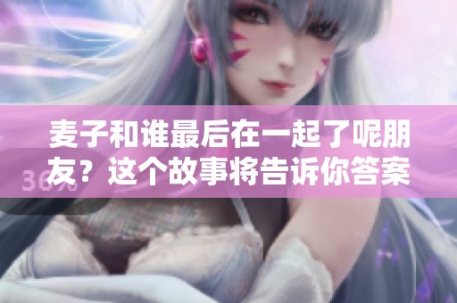 麦子和谁最后在一起了呢朋友？这个故事将告诉你答案。