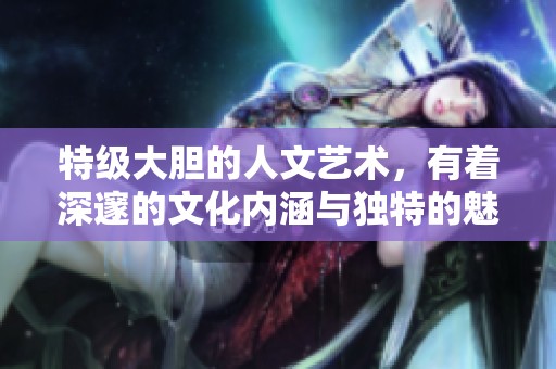 特级大胆的人文艺术，有着深邃的文化内涵与独特的魅力