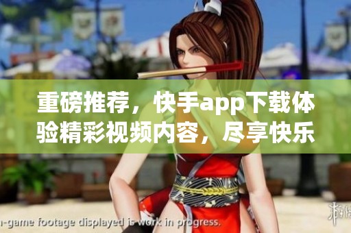 重磅推荐，快手app下载体验精彩视频内容，尽享快乐时光！
