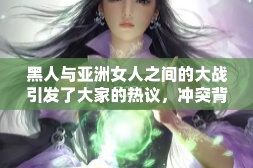黑人与亚洲女人之间的大战引发了大家的热议，冲突背后还有更多故事。