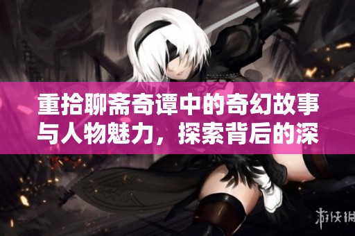重拾聊斋奇谭中的奇幻故事与人物魅力，探索背后的深刻含义与文化价值