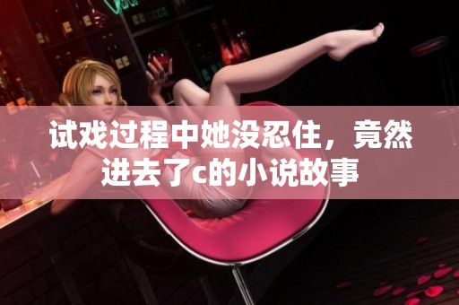 试戏过程中她没忍住，竟然进去了c的小说故事