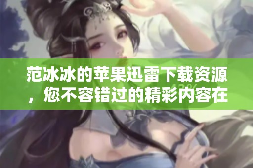 范冰冰的苹果迅雷下载资源，您不容错过的精彩内容在这里！