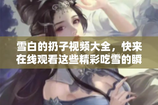 雪白的扔子视频大全，快来在线观看这些精彩吃雪的瞬间！