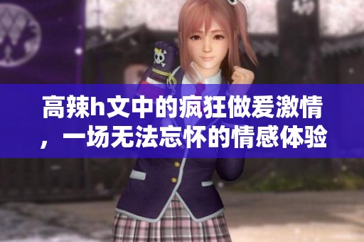 高辣h文中的疯狂做爰激情，一场无法忘怀的情感体验