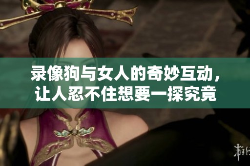 录像狗与女人的奇妙互动，让人忍不住想要一探究竟