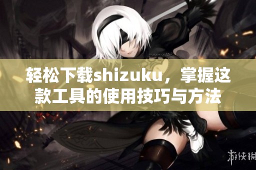 轻松下载shizuku，掌握这款工具的使用技巧与方法