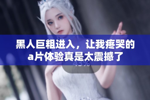 黑人巨粗进入，让我疼哭的**体验真是太震撼了
