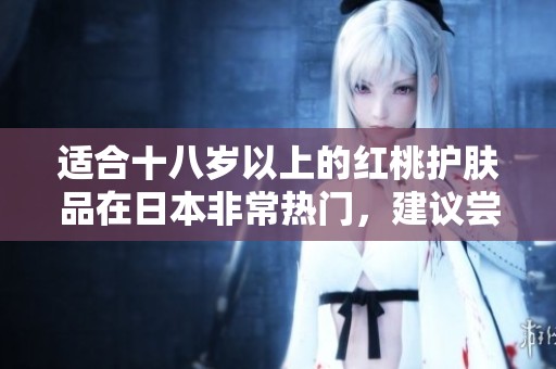 适合十八岁以上的红桃护肤品在日本非常热门，建议尝试使用一下这款。