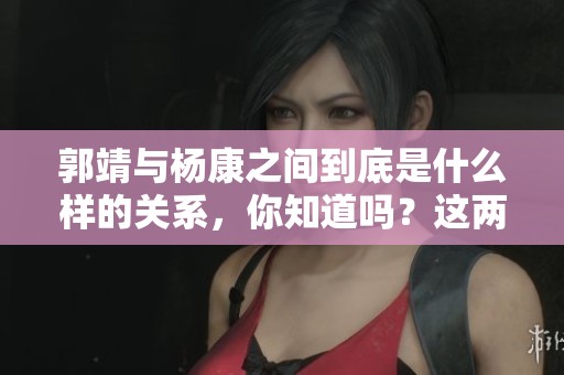 郭靖与杨康之间到底是什么样的关系，你知道吗？这两人之间的故事值得深入探讨！