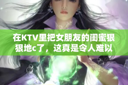 在KTV里把女朋友的闺蜜**地c了，这真是令人难以置信的经历！