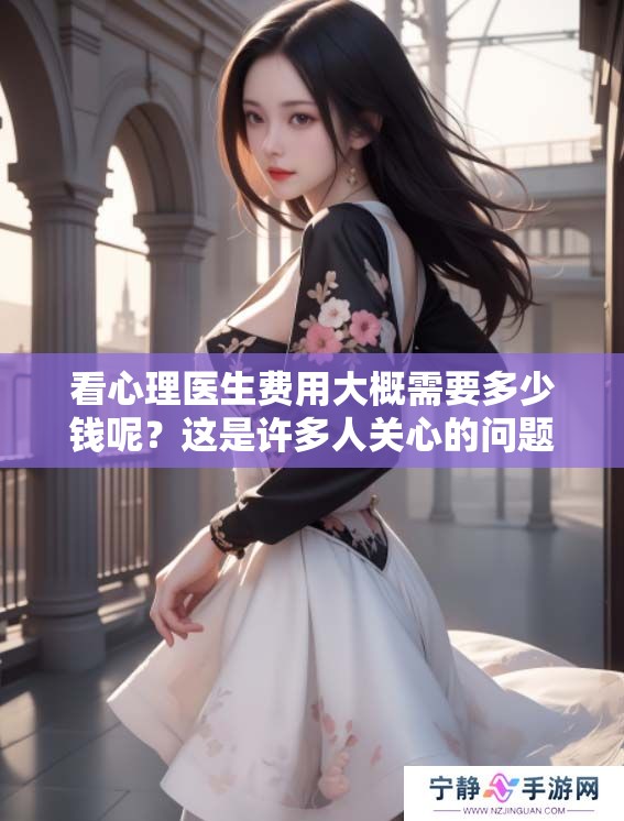看心理医生费用大概需要多少钱呢？这是许多人关心的问题。