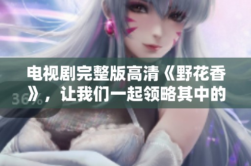 电视剧完整版高清《野花香》，让我们一起领略其中的美好与感动