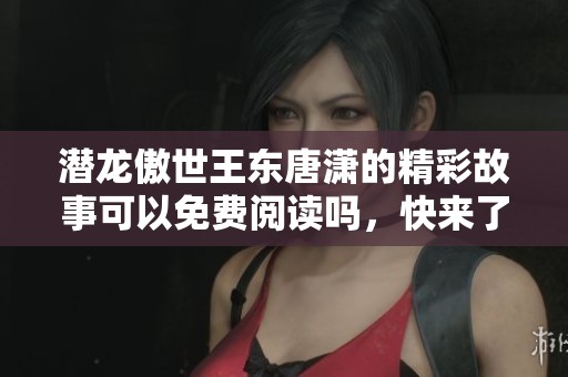 潜龙傲世王东唐潇的精彩故事可以免费阅读吗，快来了解一下吧！