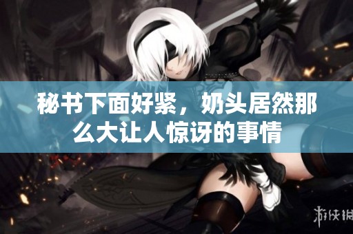 秘书下面好紧，奶头居然那么大让人惊讶的事情