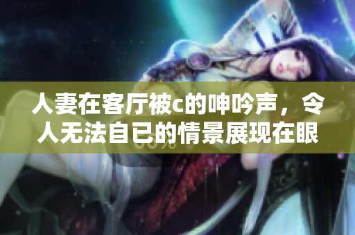 人妻在客厅被c的呻吟声，令人无法自已的情景展现在眼前