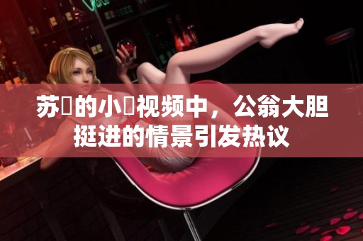 苏玥的小泬视频中，公翁大胆挺进的情景引发热议