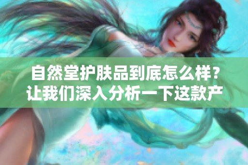 自然堂护肤品到底怎么样？让我们深入分析一下这款产品的效果与体验。