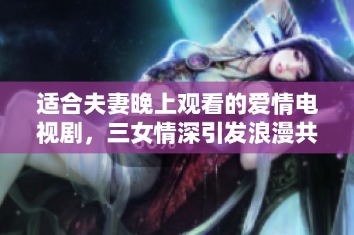 适合夫妻晚上观看的爱情电视剧，三女情深引发浪漫共鸣