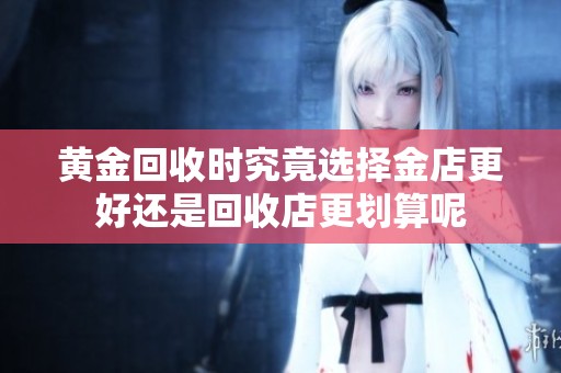 黄金回收时究竟选择金店更好还是回收店更划算呢