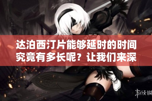 达泊西汀片能够延时的时间究竟有多长呢？让我们来深入探讨一下这个问题。