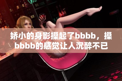 娇小的身影搡起了bbbb，搡bbbb的感觉让人沉醉不已