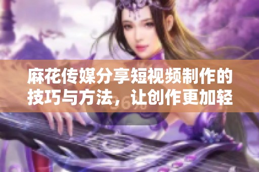 麻花传媒分享短视频制作的技巧与方法，让创作更加轻松有效