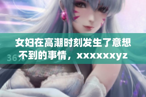 女妇在高潮时刻发生了意想不到的事情，xxxxxxyz令所有人震惊不已。