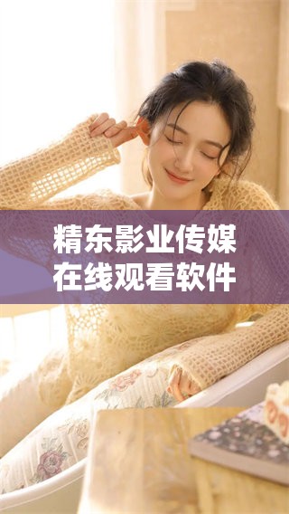 精东影业传媒在线观看软件的优势特点分析与探讨，值得用户深入了解与体验。