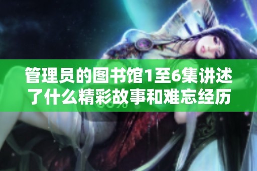管理员的图书馆1至6集讲述了什么精彩故事和难忘经历