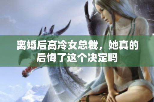 离婚后高冷女总裁，她真的后悔了这个决定吗