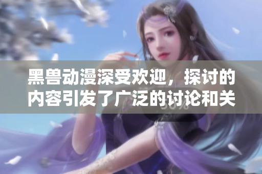 黑兽动漫深受欢迎，探讨的内容引发了广泛的讨论和关注。