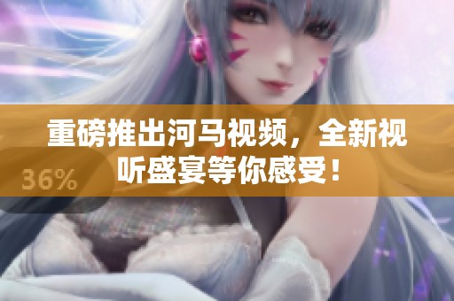 重磅推出河马视频，全新视听盛宴等你感受！