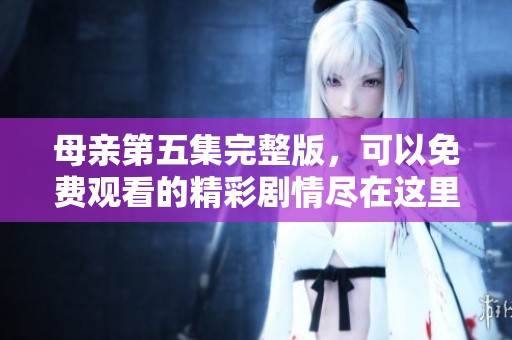 母亲第五集完整版，可以免费观看的精彩剧情尽在这里！