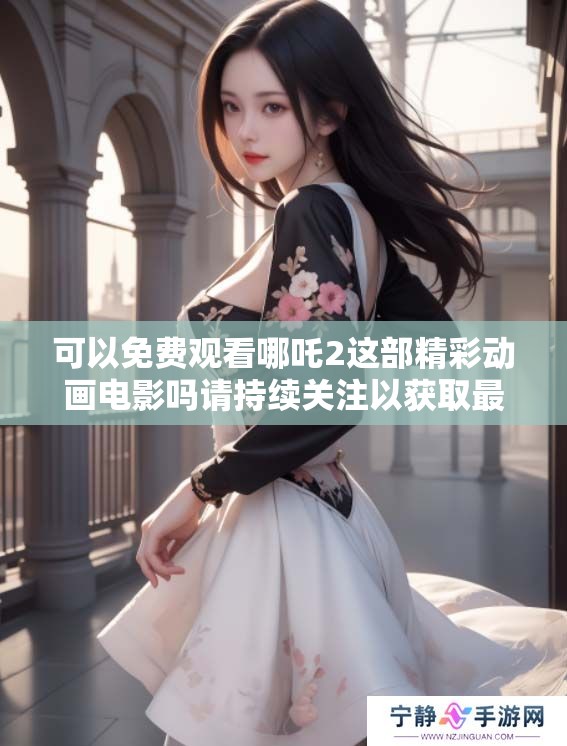 可以免费观看哪吒2这部精彩动画电影吗请持续关注以获取最新信息