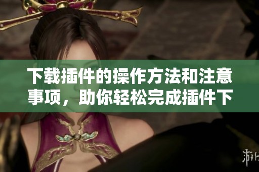 下载插件的操作方法和注意事项，助你轻松完成插件下载任务
