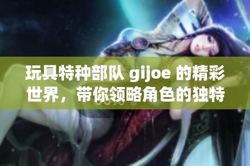 玩具特种部队 gijoe 的精彩世界，带你领略角色的独特魅力与冒险故事