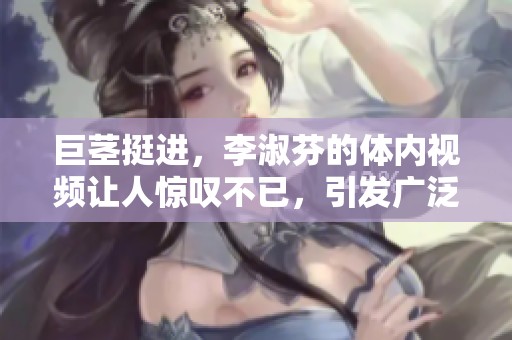 巨茎挺进，李淑芬的体内视频让人惊叹不已，引发广泛关注