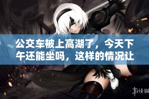 公交车被上高湖了，今天下午还能坐吗，这样的情况让人担忧