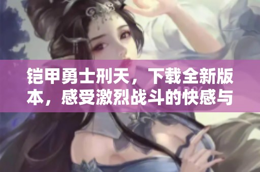 铠甲勇士刑天，下载全新版本，感受激烈战斗的快感与精彩剧情