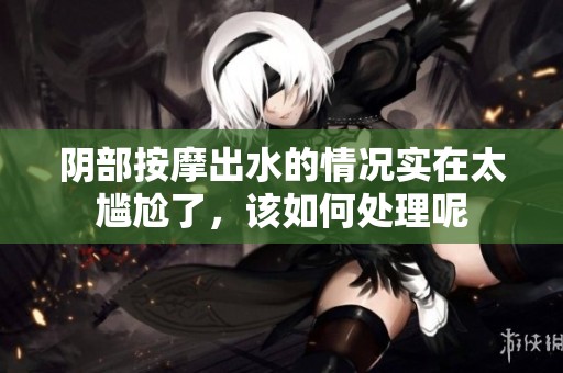 阴部按摩出水的情况实在太尴尬了，该如何处理呢