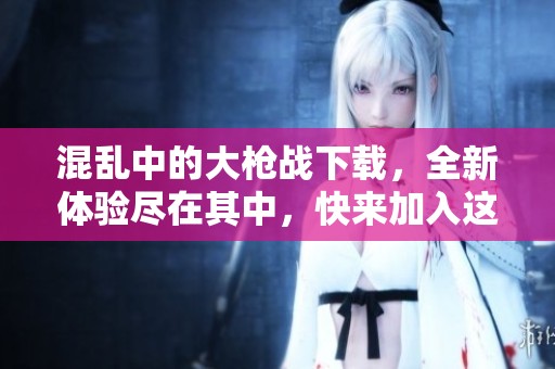 混乱中的大枪战下载，全新体验尽在其中，快来加入这场战斗吧