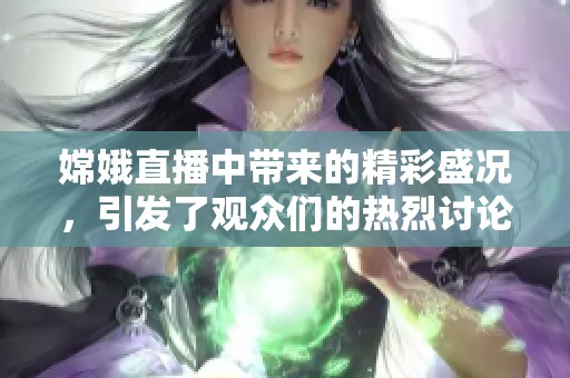 嫦娥直播中带来的精彩盛况，引发了观众们的热烈讨论与期待