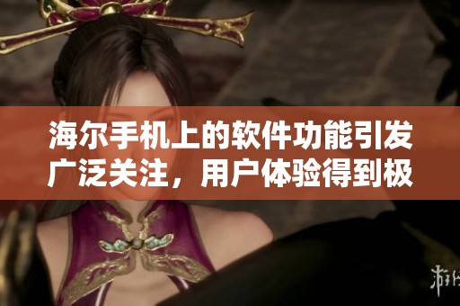 海尔手机上的软件功能引发广泛关注，用户体验得到极大提升
