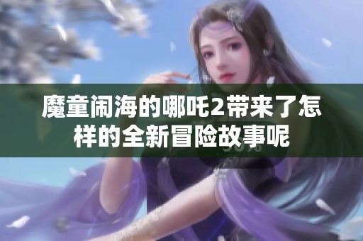 魔童闹海的哪吒2带来了怎样的全新冒险故事呢